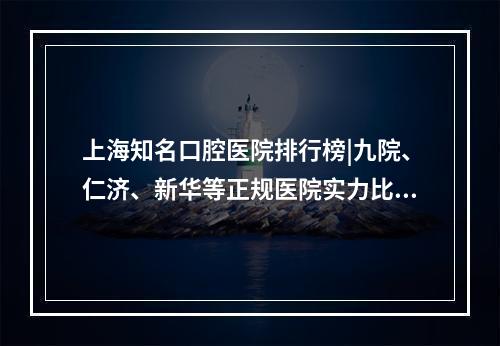 上海知名口腔医院排行榜|九院、仁济、新华等正规医院实力比拼！你pick哪家~