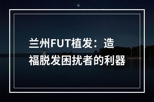 兰州FUT植发：造福脱发困扰者的利器