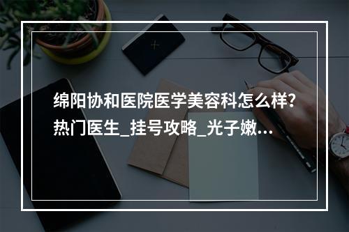 绵阳协和医院医学美容科怎么样？热门医生_挂号攻略_光子嫩肤案例_价格表