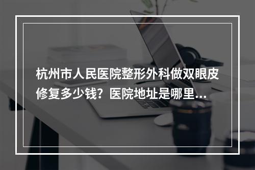 杭州市人民医院整形外科做双眼皮修复多少钱？医院地址是哪里？