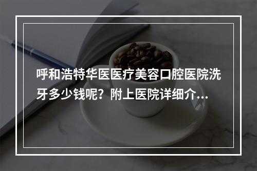 呼和浩特华医医疗美容口腔医院洗牙多少钱呢？附上医院详细介绍！