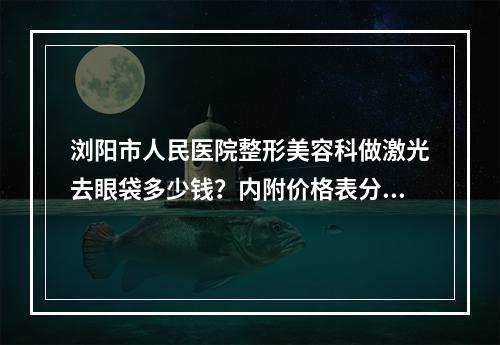 浏阳市人民医院整形美容科做激光去眼袋多少钱？内附价格表分享