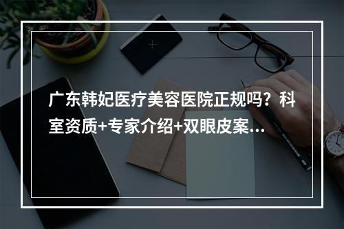 广东韩妃医疗美容医院正规吗？科室资质+专家介绍+双眼皮案例