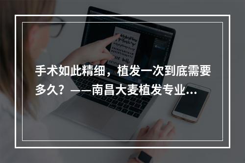 手术如此精细，植发一次到底需要多久？——南昌大麦植发专业医生解答