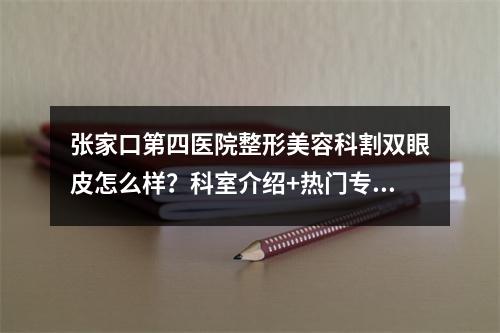 张家口第四医院整形美容科割双眼皮怎么样？科室介绍+热门专家+真实案例