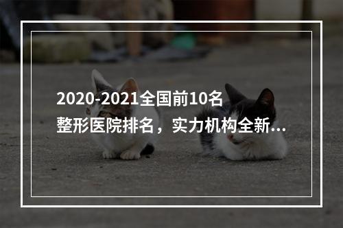 2020-2021全国前10名整形医院排名，实力机构全新公布！