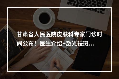 甘肃省人民医院皮肤科专家门诊时间公布！医生介绍+激光祛斑案例分析