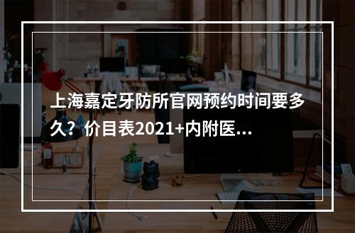 上海嘉定牙防所官网预约时间要多久？价目表2021+内附医生的资料介绍