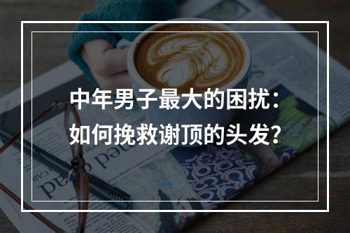 中年男子最大的困扰：如何挽救谢顶的头发？