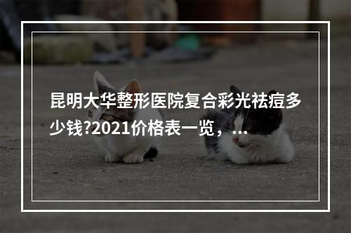 昆明大华整形医院复合彩光祛痘多少钱?2021价格表一览，医生资料曝光