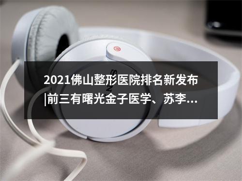 2021佛山整形医院排名新发布|前三有曙光金子医学、苏李秀英等上榜！