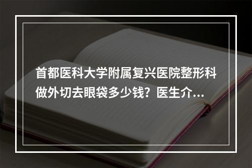 首都医科大学附属复兴医院整形科做外切去眼袋多少钱？医生介绍|真实案例