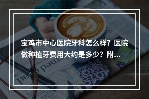 宝鸡市中心医院牙科怎么样？医院做种植牙费用大约是多少？附价格表