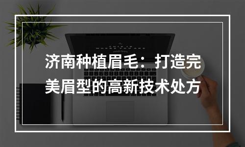 济南种植眉毛：打造完美眉型的高新技术处方