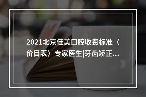 2021北京佳美口腔收费标准（价目表）专家医生|牙齿矫正果图