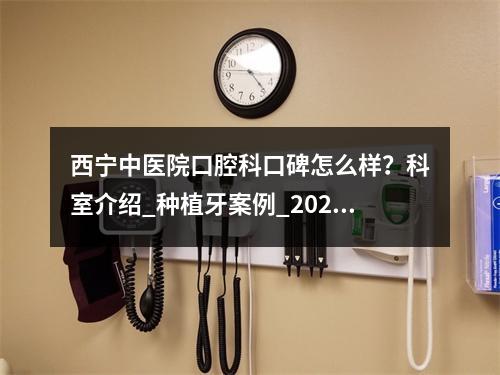 西宁中医院口腔科口碑怎么样？科室介绍_种植牙案例_2021价格表