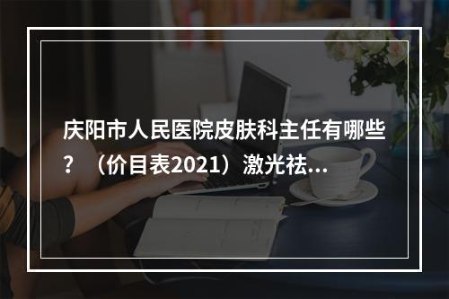 庆阳市人民医院皮肤科主任有哪些？（价目表2021）激光祛痘果反馈