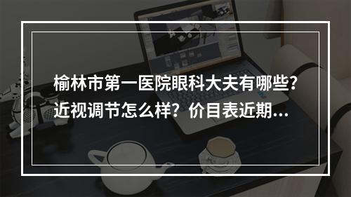 榆林市第一医院眼科大夫有哪些？近视调节怎么样？价目表近期上线