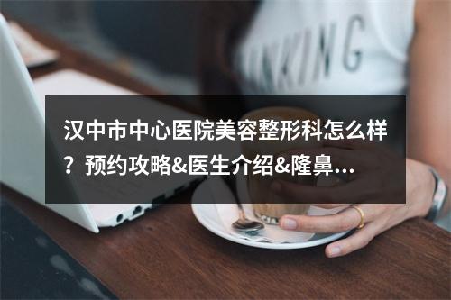 汉中市中心医院美容整形科怎么样？预约攻略&医生介绍&隆鼻案例