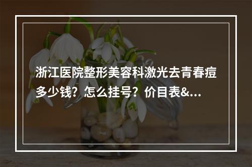 浙江医院整形美容科激光去青春痘多少钱？怎么挂号？价目表&坐诊专家