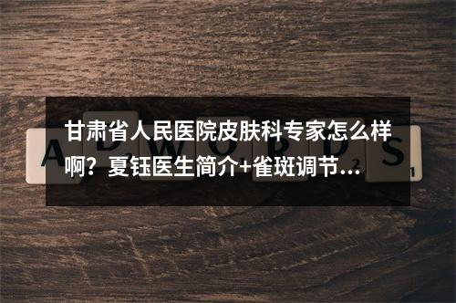 甘肃省人民医院皮肤科专家怎么样啊？夏钰医生简介+雀斑调节案例