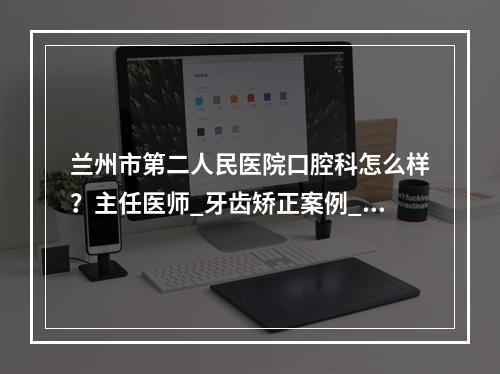 兰州市第二人民医院口腔科怎么样？主任医师_牙齿矫正案例_价格表