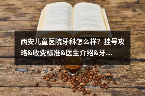 西安儿童医院牙科怎么样？挂号攻略&收费标准&医生介绍&牙齿正畸案例