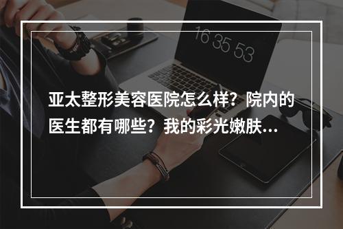 亚太整形美容医院怎么样？院内的医生都有哪些？我的彩光嫩肤术做得怎么样？