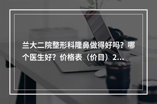 兰大二院整形科隆鼻做得好吗？哪个医生好？价格表（价目）2021版