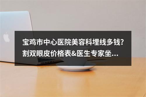 宝鸡市中心医院美容科埋线多钱？割双眼皮价格表&医生专家坐诊信息！