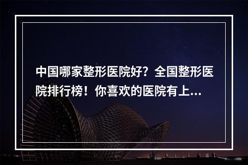 中国哪家整形医院好？全国整形医院排行榜！你喜欢的医院有上榜吗