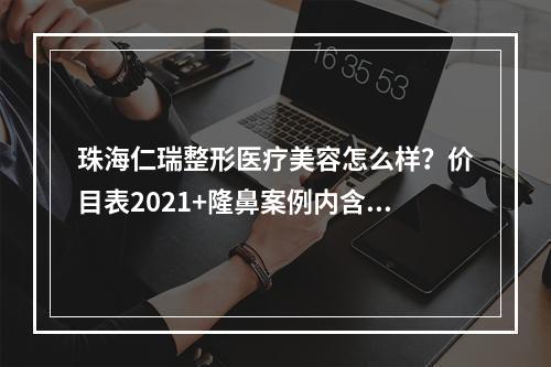 珠海仁瑞整形医疗美容怎么样？价目表2021+隆鼻案例内含医生详细介绍