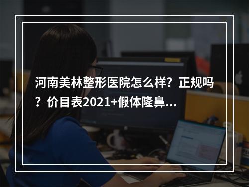 河南美林整形医院怎么样？正规吗？价目表2021+假体隆鼻+医生信息分享