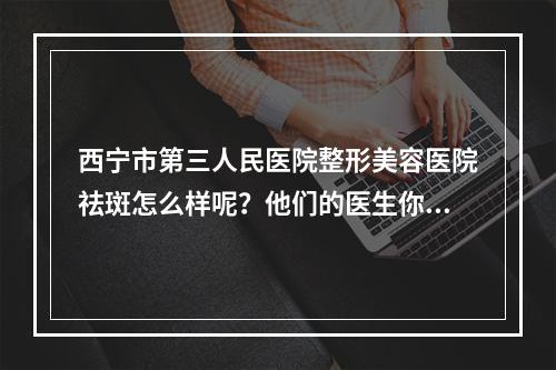 西宁市第三人民医院整形美容医院祛斑怎么样呢？他们的医生你了解吗？看看我的护肤手术做得怎么样！