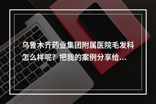 乌鲁木齐药业集团附属医院毛发科怎么样呢？把我的案例分享给大家！