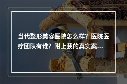 当代整形美容医院怎么样？医院医疗团队有谁？附上我的真实案例！