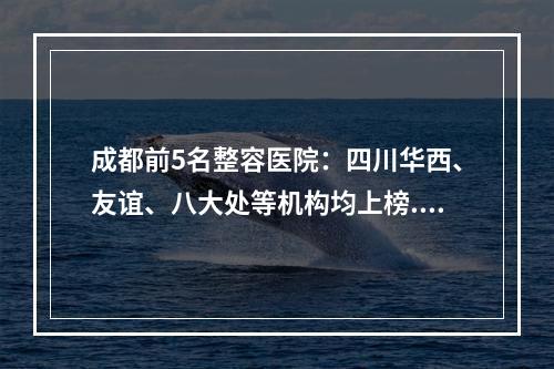 成都前5名整容医院：四川华西、友谊、八大处等机构均上榜...