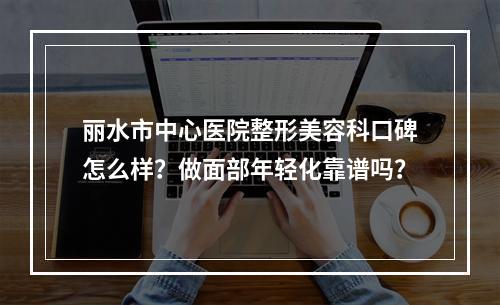 丽水市中心医院整形美容科口碑怎么样？做面部年轻化靠谱吗？