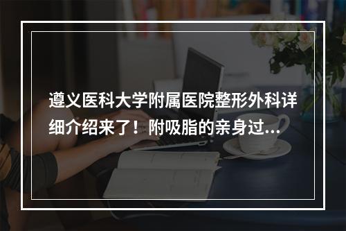 遵义医科大学附属医院整形外科详细介绍来了！附吸脂的亲身过程分享