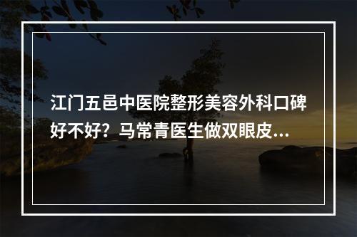 江门五邑中医院整形美容外科口碑好不好？马常青医生做双眼皮的真实案例分享