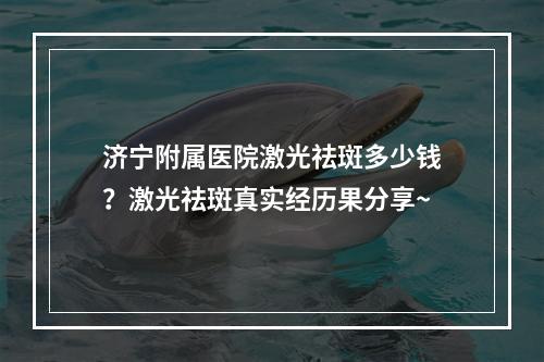 济宁附属医院激光祛斑多少钱？激光祛斑真实经历果分享~