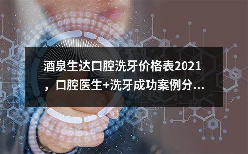 酒泉生达口腔洗牙价格表2021，口腔医生+洗牙成功案例分享