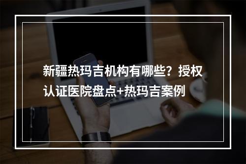 新疆热玛吉机构有哪些？授权认证医院盘点+热玛吉案例