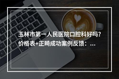 玉林市第一人民医院口腔科好吗？价格表+正畸成功案例反馈：拥有自信笑容！