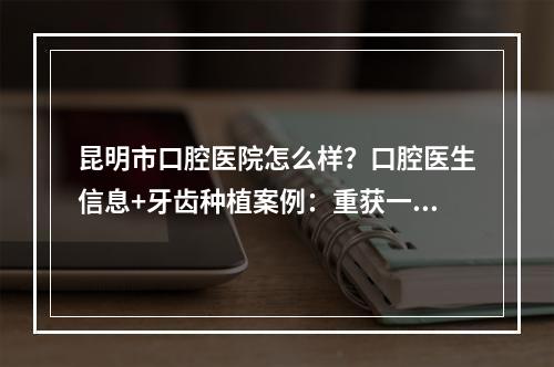 昆明市口腔医院怎么样？口腔医生信息+牙齿种植案例：重获一口好牙！