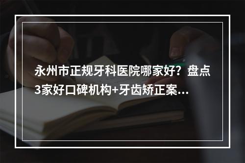 永州市正规牙科医院哪家好？盘点3家好口碑机构+牙齿矫正案例