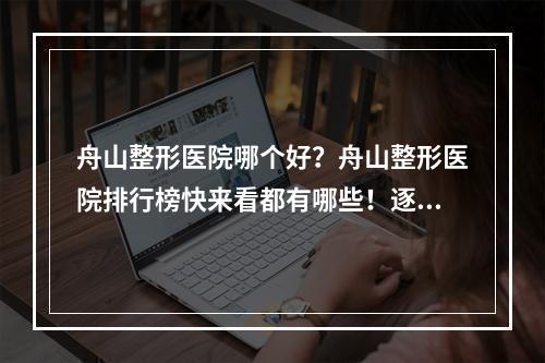 舟山整形医院哪个好？舟山整形医院排行榜快来看都有哪些！逐一参考