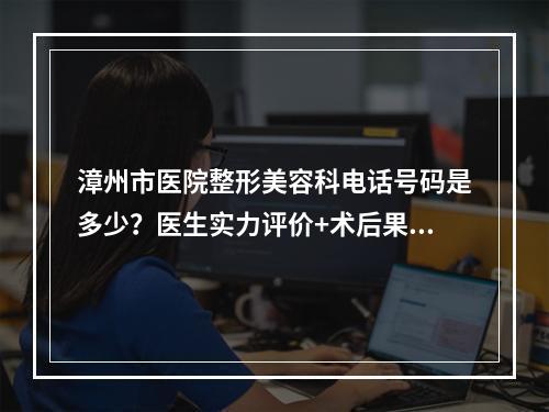 漳州市医院整形美容科电话号码是多少？医生实力评价+术后果反馈