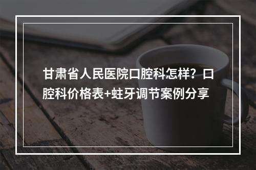 甘肃省人民医院口腔科怎样？口腔科价格表+蛀牙调节案例分享