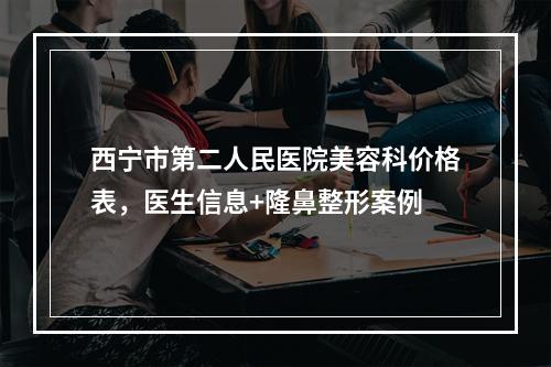 西宁市第二人民医院美容科价格表，医生信息+隆鼻整形案例